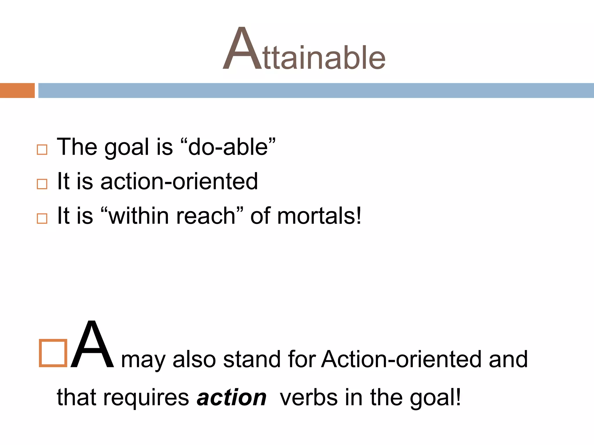 Attainable 
 The goal is “do-able” 
 It is action-oriented 
 It is “within reach” of mortals! 
Amay also stand for Action-oriented and 
that requires action verbs in the goal! 
 