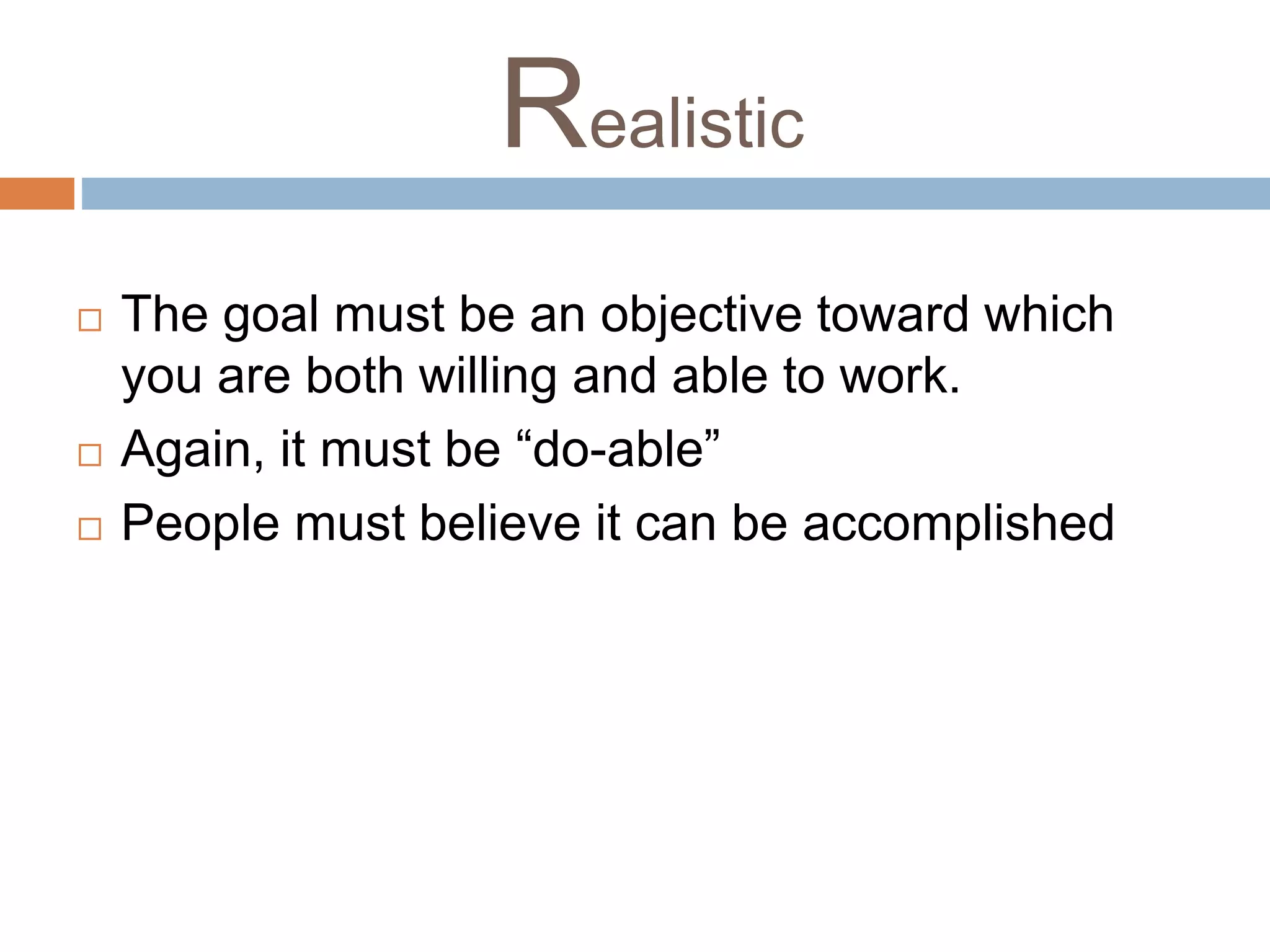 Realistic 
 The goal must be an objective toward which 
you are both willing and able to work. 
 Again, it must be “do-able” 
 People must believe it can be accomplished 
 
