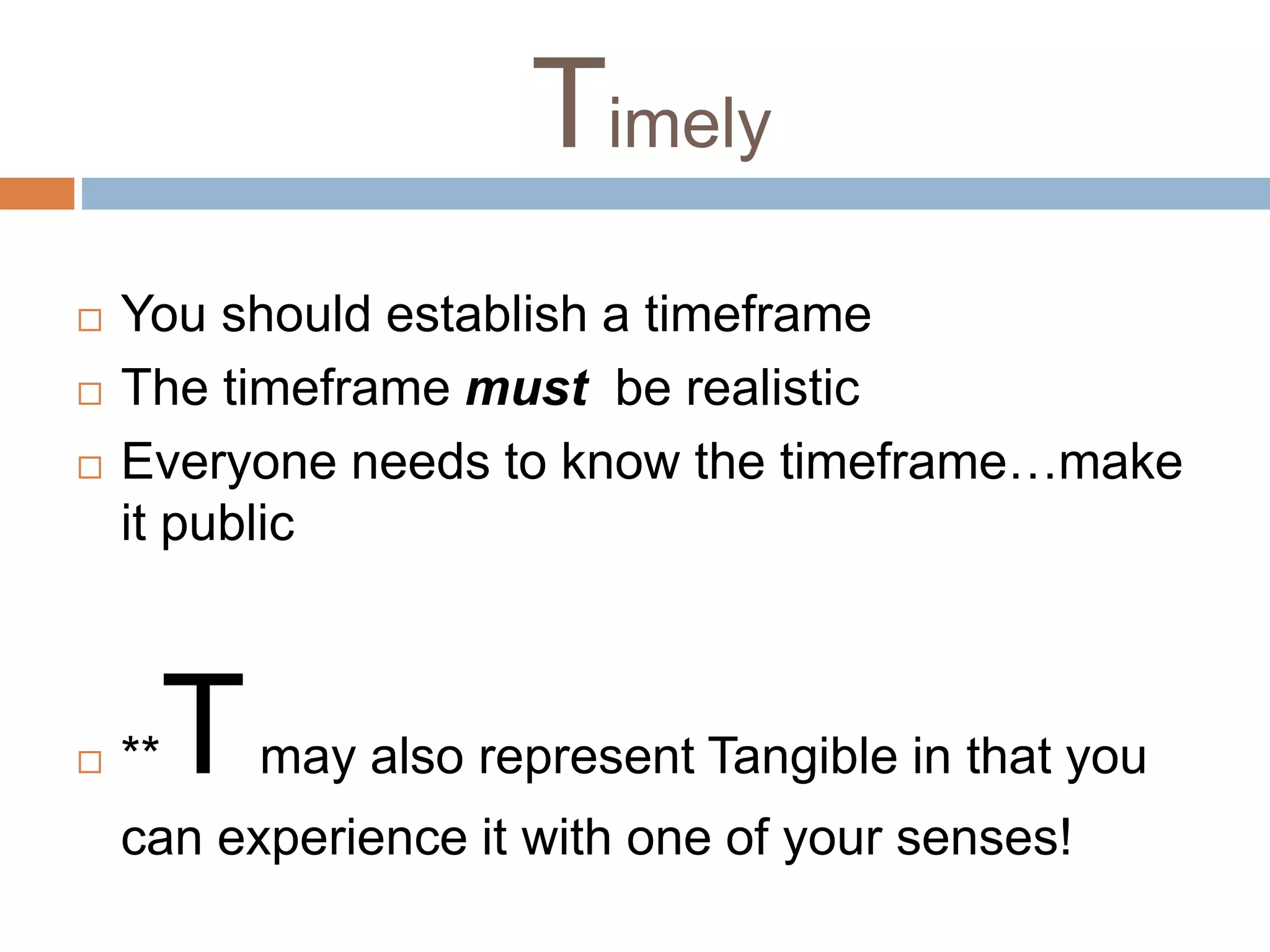 Timely 
 You should establish a timeframe 
 The timeframe must be realistic 
 Everyone needs to know the timeframe…make 
it public 
 **Tmay also represent Tangible in that you 
can experience it with one of your senses! 
 