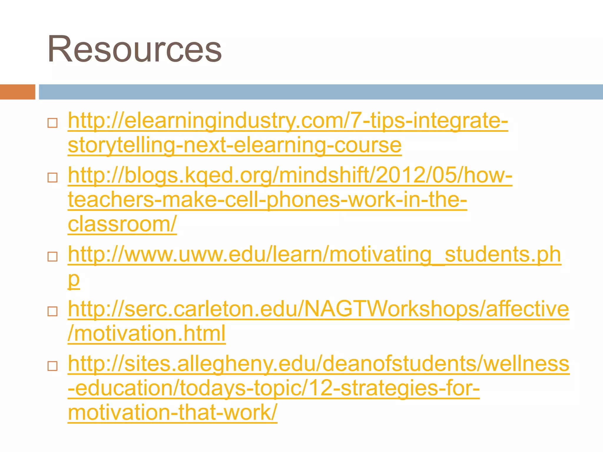 Resources 
 http://elearningindustry.com/7-tips-integrate-storytelling- 
next-elearning-course 
 http://blogs.kqed.org/mindshift/2012/05/how-teachers- 
make-cell-phones-work-in-the-classroom/ 
 http://www.uww.edu/learn/motivating_students.ph 
p 
 http://serc.carleton.edu/NAGTWorkshops/affective 
/motivation.html 
 http://sites.allegheny.edu/deanofstudents/wellness 
-education/todays-topic/12-strategies-for-motivation- 
that-work/ 
 