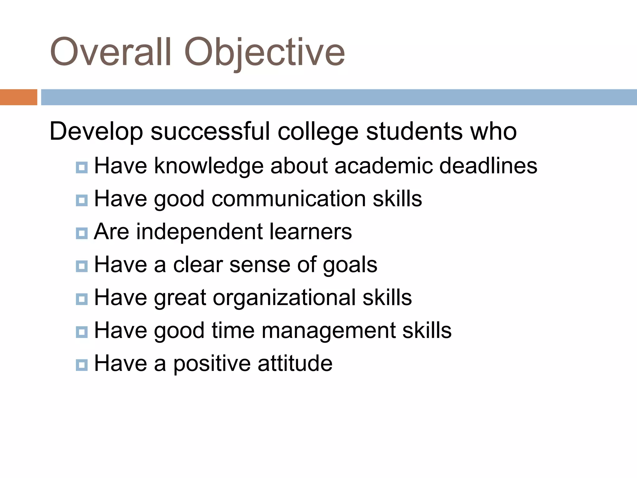 Overall Objective 
Develop successful college students who 
 Have knowledge about academic deadlines 
 Have good communication skills 
 Are independent learners 
 Have a clear sense of goals 
 Have great organizational skills 
 Have good time management skills 
 Have a positive attitude 
 