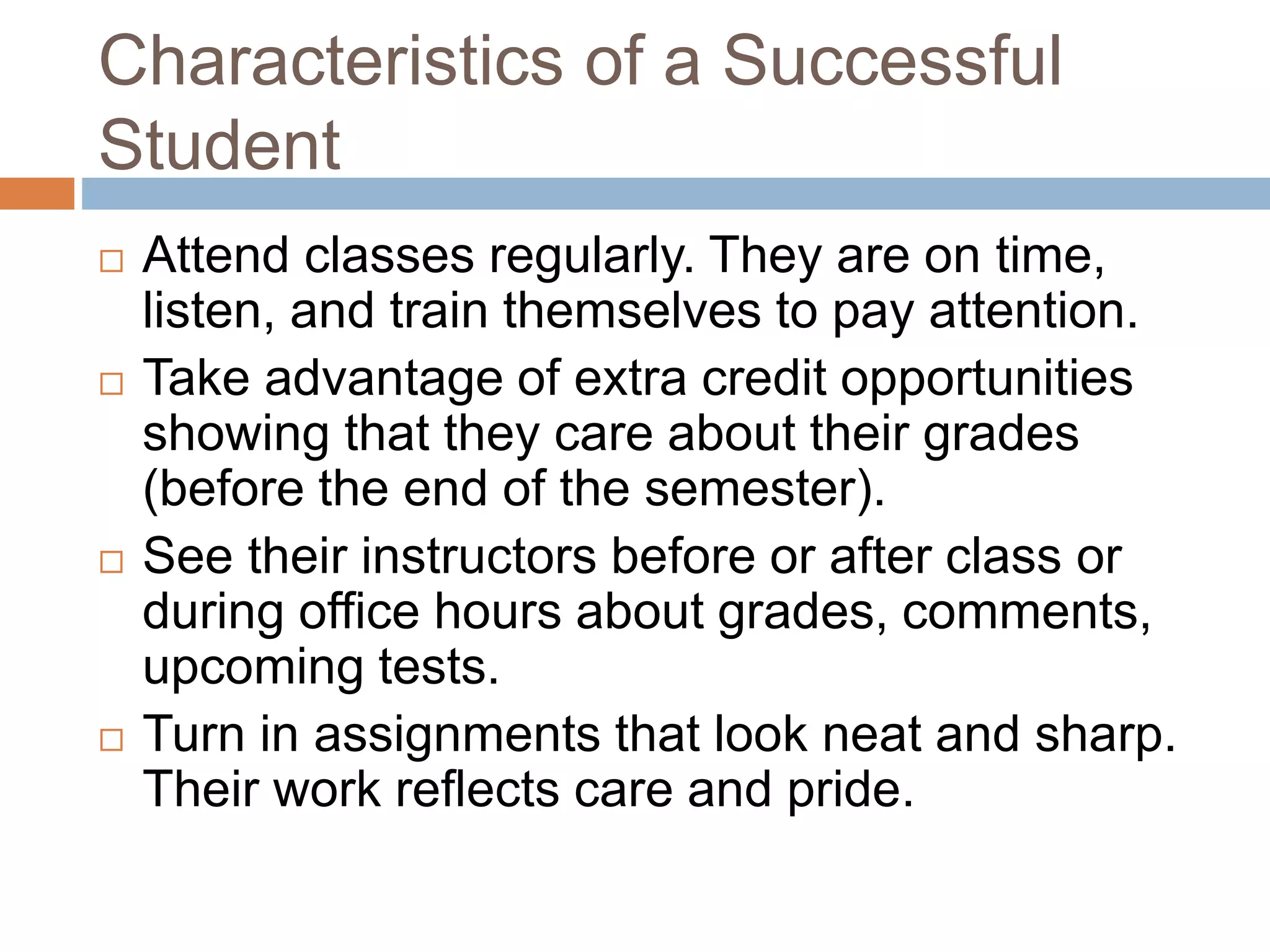 Characteristics of a Successful 
Student 
 Attend classes regularly. They are on time, 
listen, and train themselves to pay attention. 
 Take advantage of extra credit opportunities 
showing that they care about their grades 
(before the end of the semester). 
 See their instructors before or after class or 
during office hours about grades, comments, 
upcoming tests. 
 Turn in assignments that look neat and sharp. 
Their work reflects care and pride. 
 
