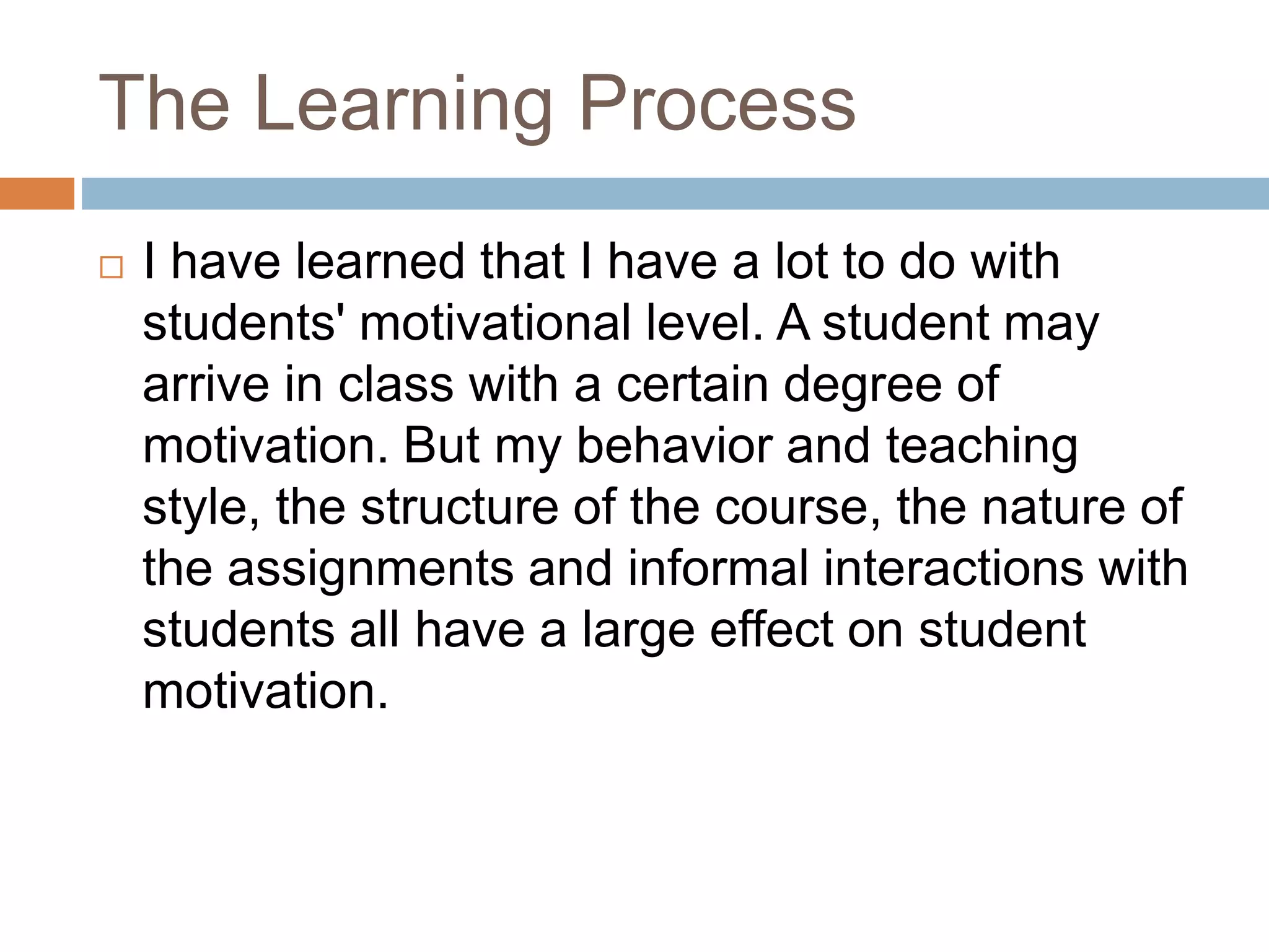 The Learning Process 
 I have learned that I have a lot to do with 
students' motivational level. A student may 
arrive in class with a certain degree of 
motivation. But my behavior and teaching 
style, the structure of the course, the nature of 
the assignments and informal interactions with 
students all have a large effect on student 
motivation. 
 
