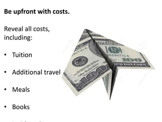 Be upfront with costs. 
Reveal all costs, 
including: 
• Tuition 
• Additional travel 
• Meals 
• Books 
• Incidentals 
 