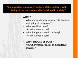 WHAT?
• What do we do now in society to improve
well geing of this group?
• What could be done?
 What does it cost?
• What happens if we do nothing?
 What does it cost?
 WHAT SHOULD BE DONE?
 How it affects for social and healtcare
services?
“An important measure of welfare of the society is well-
being of the most vulnerable individual in society.”
 