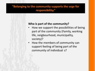 Who is part of the community?
• How we support the possibilities of being
part of the community (Family, working
life, neigbourhood, municipality,
society)?
• How the members of community can
support feeling of being part of the
community of individual s?
“Belonging to the community supports the urge for
responsibility.”
 