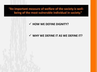  HOW WE DEFINE DIGNITY?
 WHY WE DEFINE IT AS WE DEFINE IT?
“An important measure of welfare of the society is well-
being of the most vulnerable individual in society.”
 