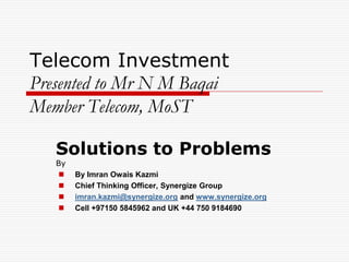 Telecom Investment
Presented to Mr N M Baqai
Member Telecom, MoST

   Solutions to Problems
   By
       By Imran Owais Kazmi
       Chief Thinking Officer, Synergize Group
       imran.kazmi@synergize.org and www.synergize.org
       Cell +97150 5845962 and UK +44 750 9184690
 