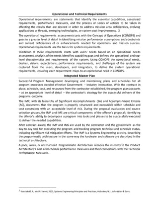 Operational and Technical Requirements
Operational requirements are statements that identify the essential capabilities, associated
requirements, performance measures, and the process or series of actions to be taken in
effecting the results that are desired in order to address mission area deficiencies, evolving
applications or threats, emerging technologies, or system cost improvements. 2
The operational requirements assessment starts with the Concept of Operations (CONOPS) and
goes to a greater level of detail in identifying mission performance assumptions and constraints
and current deficiencies of or enhancements needed for operations and mission success.
Operational requirements are the basis for system requirements.
Elicitation of these requirements starts with users' needs based on an operational needs
assessment. Analysis of the needs identifies capability gaps and defines the operational and top-
level characteristics and requirements of the system. Using CONOPS the operational needs,
desires, visions, expectations, performance requirements, and challenges of the system are
captured from the users, developers, and integrators, to define the system operational
requirements, ensuring each requirement maps to an operational need in CONOPS.
Integrated Master Plan
Successful Program Management developing and maintaining plans and schedules for all
program processes needed effective Government ‒ Industry interaction. With the contract in
place, schedule, cost, and resources from the contractor established, the program plan accounts
‒ at an appropriate level of detail ‒ the contractor's strategy for the successful delivery of the
programs outcome.
The IMP, with its hierarchy of Significant Accomplishments (SA) and Accomplishment Criteria
(AC), documents that the program is properly structured and executable within schedule and
cost constraints with an acceptable level of risk. During the proposal evaluation and source
selection phases, the IMP and IMS are critical components of the offeror's proposal; identifying
the offeror's ability to decompose a program into tasks and phases to be successfully executed
to deliver the needed capabilities.
After contract award, the IMP and IMS are used by the contractor and the government as the
day-to-day tool for executing the program and tracking program technical and schedule status,
including significant risk mitigation efforts. The IMP is a Systems Engineering activity. describing
the programmatic architecture in the same way the hardware and software are described in the
technical architecture.
A poor, weak, or unstructured Programmatic Architecture reduces the visibility to the Product
Architecture’s cost and schedule performance measures and their connections with the Technical
Performance Measures.
2 Kossiakoff, A., andN. Sweet, 2003, Systems Engineering Principles and Practices, Hoboken, N.J., JohnWiley& Sons.
 