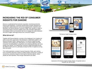 INCREASING THE ROI OF CONSUMER
INSIGHTS FOR DANONE
Danone, a multinational food products corporation, recently launched the
Danone 2020 Manifesto, a business transformation program designed for a
sustainable, collaborative and community-engaging future. Inspired by this
Manifesto, the Danone Benelux Consumer Insight Team wanted to create an
environment where consumer insights come to life, stimulate collaboration
and catalyze bottom-up innovations. But how to engage and unite employees
and how to trigger meaningful actions from consumer insights?
What did we do?
Together with Danone Benelux, we took on the challenge to turn insights into
action across their organization. We developed a collaboration platform, the
Danone Activation Studio, helping Danone 1) to improve insights through
interaction and by adding own observations, 2) to share insights (from their
Consumer Consulting Board, Living Room and e-listening activities) with more
people more rapidly, 3) to identify their consumer insight enthusiasts across
the different teams and 4) to ultimately increase the ROI of insights by turning
them into action.
This mobile application consists of several Inspiration Walls, each starting
from a business need that is linked to verified insights coming from a variety of
sources (e.g. consumer research, trend reports, business reports), where
people can add Inspiration Tiles through observations and ideas.
The Danone Insight Activation Studio
Impressions of the Danone Insight Activation Studio: An inspiration wall, an
inspiration tile, add tile option
 