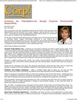 Increasing the Triple-Bottom-Line through Corporate Environmental Resp...   http://www.corpmagazine.com/DesktopModules/EngagePublish/printerfri...




         Increasing    the               Triple-Bottom-Line                 through           Corporate            Environmental
         Responsibility
         By Connie Lilley
         Feb. 18, 2010

         Most corporations and their management executives are familiar with Corporate Social
         Responsibility and the benefits it can bring. However, less are familiar with a new
         term — Corporate Environmental Responsibility (CER) and the Return on Investment it
         can bring to a company when implemented properly.

         In the past, Corporate Social Responsibility consisted mainly of fulfilling philanthropic
         or volunteer duties. Today's eco-friendly workforce is now looking for an
         environmental commitment from not only their company, but also the businesses they
         frequent, and the products they purchase. Therefore, including a CER plan as a part of
         a company's overall business plan is more important than ever.

         Here's how a company can benefit:

         Increase Triple Bottom Line – Greening up a business or building will help to reduce energy usage, which
         in return will reduce costs and thereby increase a company's Triple Bottom Line -- Profit, People & Planet. Just
         a few short years ago companies balked at installing many of the energy saving products on the market, with
         good reason. As the energy market was emerging, cost-effective products were very limited. Just a few years
         ago, financing the installation and purchase required a large capital expenditure, along with a small, or no
         Return on Investment (ROI). Considering the downturn in the economy businesses just could not focus on the
         task of greening up. Businesses were simply too involved with just trying to survive.

         However in today's growing green market, new energy saving products and technologies are entering the
         market every day. The old ROI is being replaced with new exciting higher numbers which CFOs are raising an
         eyebrow to.

         Combining the emergence with these new advanced technologies, along with the lower costs to install and
         maintain, creates a much more palatable endeavor for businesses that are now ready to green up.

         Healthier and happier employees - When a company takes steps to green up, not only are they
         contributing to the health of the planet, but statistics show that employees are also healthier and happier.

         Today's consumers and workforce desire to work with companies who “do the right thing.” Employees feel a
         sense of satisfaction working for companies that possess a commitment to caring for the environment, and
         their staff. Employees and consumers alike are searching for companies that display this commitment.

         Most importantly, studies show that employees who work in buildings that meet criteria for an energy reduction
         certification such as a LEED (Leadership in Energy & Environmental Design), or has improved indoor air
         quality, are healthier and happier.

         Nov. 12, 2009 - A landmark study conducted by the University of San Diego and CB Richard Ellis Group, Inc.
         (CBRE) has found that tenants in green buildings experience increased productivity and fewer sick days, and
         that green buildings have lower vacancy and higher rental rates. The report, Do Green Buildings Make Dollars
         and Sense?, is the product of a year-long research effort and is the largest study of its kind to date.

         Good Public Relations Opportunity – Companies who green up have a new opportunity to let the public
         know just how much they care. In addition to publicizing a company’s typical philanthropy, letting the world



1 of 2                                                                                                                         2/23/2010 8:57 PM
 