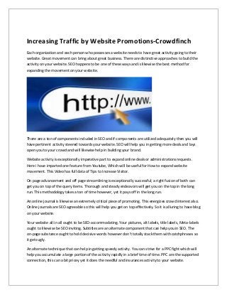 Increasing Traffic by Website Promotions-Crowdfinch
Each organization and each person who possesses a website needs to have great activity going to their
website. Great movement can bring about great business. There are distinctive approaches to build the
activity on your website. SEO happens to be one of these ways and is likewise the best method for
expanding the movement on your website.
There are a ton of components included in SEO and if components are utilized adequately then you will
have pertinent activity steered towards your website. SEO will help you in getting more deals and lays
open you to your crowd and will likewise help in building your brand.
Website activity is exceptionally imperative part to expand online deals or administrations requests.
Here i have imparted one feature from Youtube, Which will be useful for How to expand website
movement. This Video has full data of Tips to Increase Visitor.
On page advancement and off page streamlining is exceptionally successful; a right fusion of both can
get you on top of the query items. Thorough and steady endeavors will get you on the top in the long
run. This methodology takes a ton of time however, yet it pays off in the long run.
An online journal is likewise an extremely critical piece of promoting. This energizes crowd interest also.
Online journals are SEO agreeable so this will help you get on top effectively. So it is alluring to have blog
on your website.
Your website all in all ought to be SEO-accommodating. Your pictures, alt labels, title labels, Meta-labels
ought to likewise be SEO inviting. Subtitles are an alternate component that can help you in SEO. The
on-page substance ought to hold decisive words however don't totally stack them with catchphrases so
it gets ugly.
An alternate technique that can help in getting speedy activity. You can strive for a PPC fight which will
help you accumulate a large portion of the activity rapidly in a brief time of time. PPC are the supported
connection, this can a bit pricey yet it does the needful and insurances activity to your website.
 