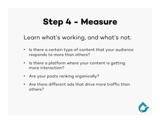 Step 4 - Measure
Learn what’s working, and what’s not.
•  Is there a certain type of content that your audience
responds to more than others?
•  Is there a platform where your content is getting
more interaction?
•  Are your posts ranking organically?
•  Are there different ads that drive more trafﬁc than
others?
 