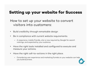 Setting up your website for Success
How to set up your website to convert
visitors into customers:
•  Build credibility through remarkable design
•  Be in compliance with current website requirements.
–  A responsive, mobile friendly, site is now required by Google for search
rankings, and expected by your audience.
•  Have the right tools installed and conﬁgured to execute and
measure your actions.
•  Have the right call-to-actions in the right place.
–  Considering user experience and marketing funnels on your website can help
you build business.
 