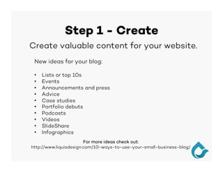 Step 1 - Create
New ideas for your blog:
•  Lists or top 10s
•  Events
•  Announcements and press
•  Advice
•  Case studies
•  Portfolio debuts
•  Podcasts
•  Videos
•  SlideShare
•  Infographics
		Create valuable content for your website.
For more ideas check out:
http://www.liquisdesign.com/10-ways-to-use-your-small-business-blog/
 
