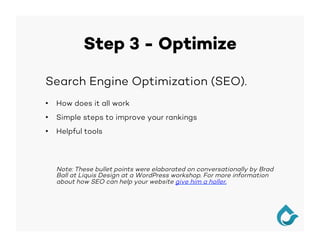 Step 3 - Optimize
Search Engine Optimization (SEO).
•  How does it all work
•  Simple steps to improve your rankings
•  Helpful tools
Note: These bullet points were elaborated on conversationally by Brad
Ball at Liquis Design at a WordPress workshop. For more information
about how SEO can help your website give him a holler.
 