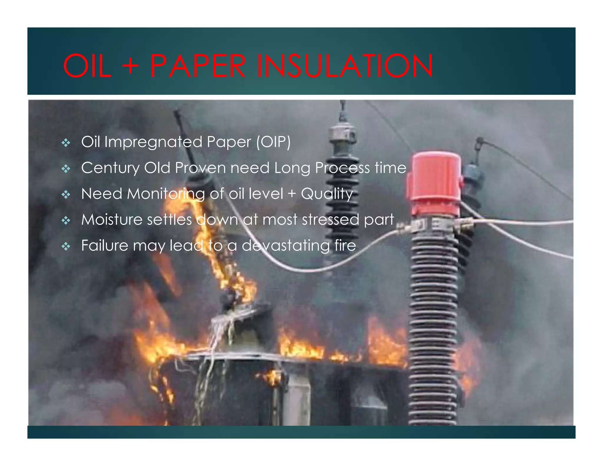 OIL + PAPER INSULATION
Oil Impregnated Paper (OIP)
Century Old Proven need Long Process time
Need Monitoring of oil level + Quality
Moisture settles down at most stressed part
Failure may lead to a devastating fire
 