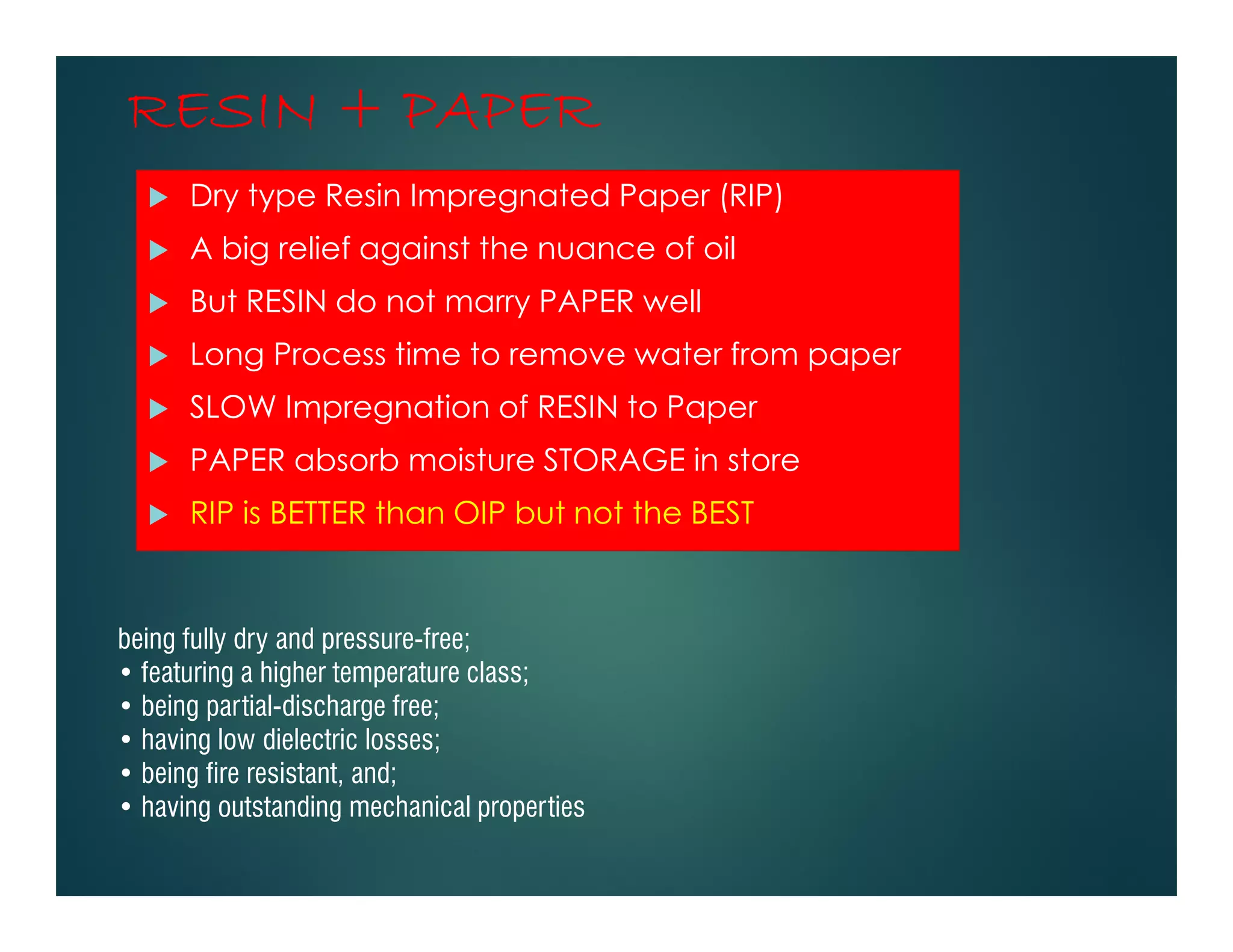 RESIN + PAPERRESIN + PAPERRESIN + PAPERRESIN + PAPER
Dry type Resin Impregnated Paper (RIP)
A big relief against the nuance of oil
But RESIN do not marry PAPER well
Long Process time to remove water from paper
SLOW Impregnation of RESIN to Paper
PAPER absorb moisture STORAGE in store
RIP is BETTER than OIP but not the BEST
being fully dry and pressure-free;
• featuring a higher temperature class;
• being partial-discharge free;
• having low dielectric losses;
• being fire resistant, and;
• having outstanding mechanical properties
 