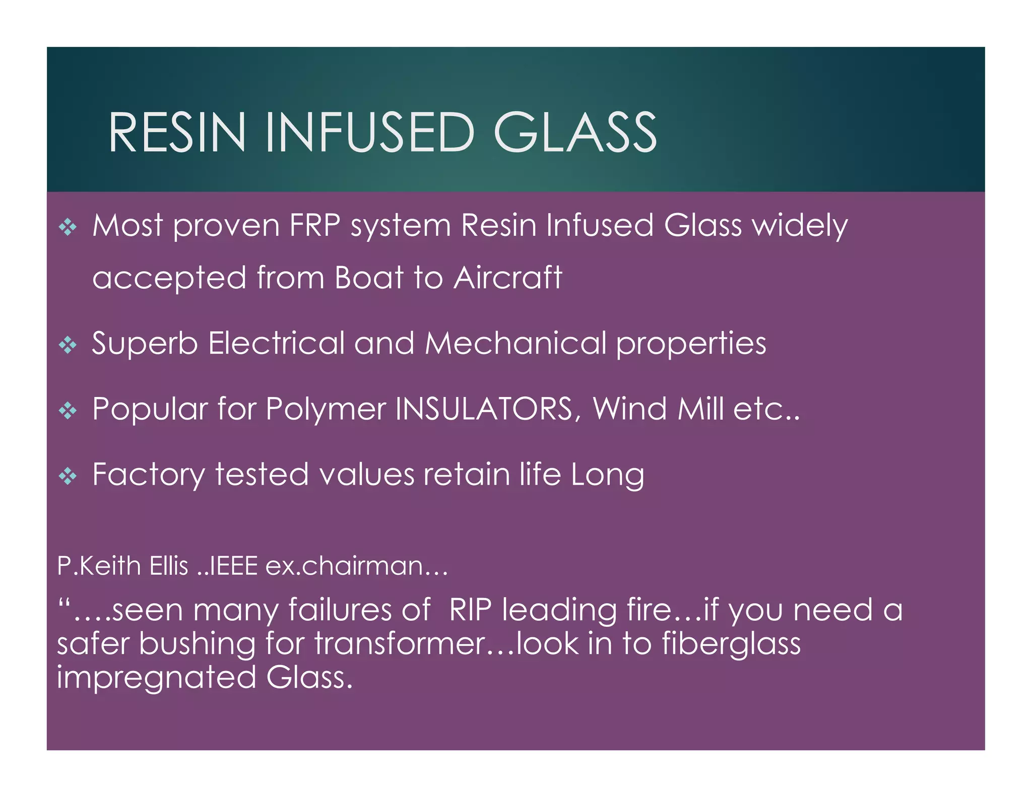 RESIN INFUSED GLASS
Most proven FRP system Resin Infused Glass widely
accepted from Boat to Aircraft
Superb Electrical and Mechanical properties
Popular for Polymer INSULATORS, Wind Mill etc..
Factory tested values retain life Long
P.Keith Ellis ..IEEE ex.chairman…
“….seen many failures of RIP leading fire…if you need a
safer bushing for transformer…look in to fiberglass
impregnated Glass.
 