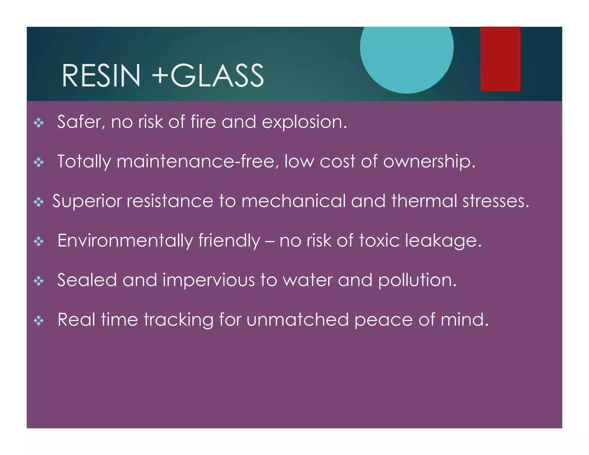 RESIN +GLASS
Safer, no risk of fire and explosion.
Totally maintenance-free, low cost of ownership.
Superior resistance to mechanical and thermal stresses.
Environmentally friendly – no risk of toxic leakage.
Sealed and impervious to water and pollution.
Real time tracking for unmatched peace of mind.
 
