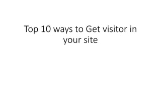 Top 10 ways to Get visitor in
your site
 