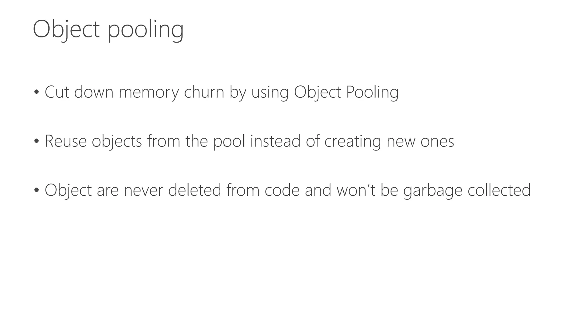 • Cut down memory churn by using Object Pooling 
• Reuse objects from the pool instead of creating new ones 
• Object are never deleted from code and won’t be garbage collected 
 
