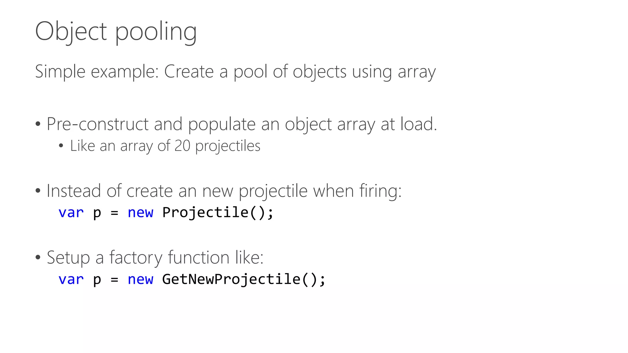 Simple example: Create a pool of objects using array 
• Pre-construct and populate an object array at load. 
• Like an array of 20 projectiles 
• Instead of create an new projectile when firing: 
var p = new Projectile(); 
• Setup a factory function like: 
var p = new GetNewProjectile(); 
 