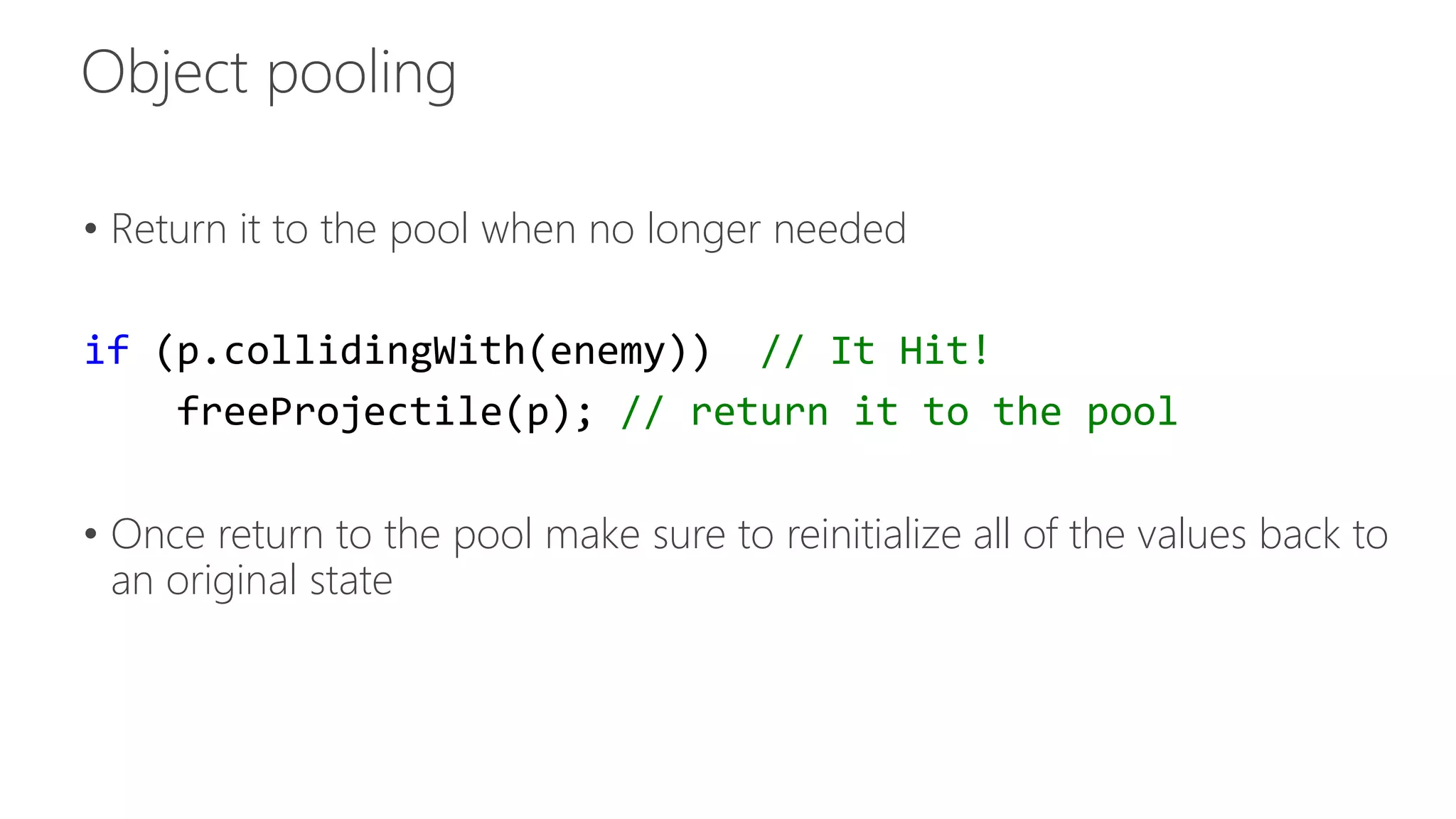 • Return it to the pool when no longer needed 
if (p.collidingWith(enemy)) // It Hit! 
freeProjectile(p); // return it to the pool 
• Once return to the pool make sure to reinitialize all of the values back to 
an original state 
 