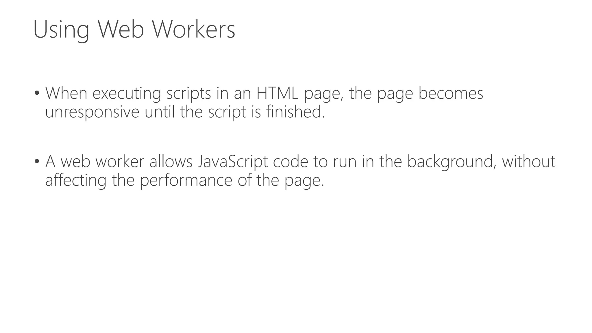 • When executing scripts in an HTML page, the page becomes 
unresponsive until the script is finished. 
• A web worker allows JavaScript code to run in the background, without 
affecting the performance of the page. 
 