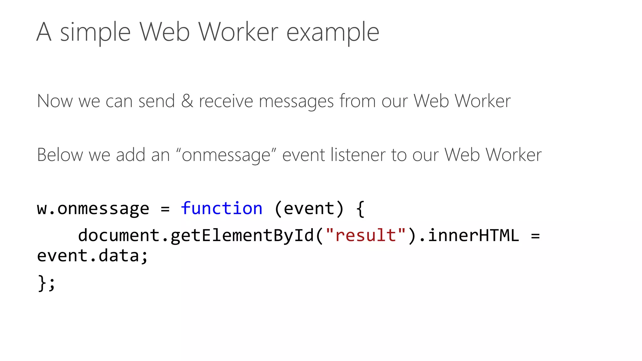 Now we can send & receive messages from our Web Worker 
Below we add an “onmessage” event listener to our Web Worker 
w.onmessage = function (event) { 
document.getElementById("result").innerHTML = 
event.data; 
}; 
 