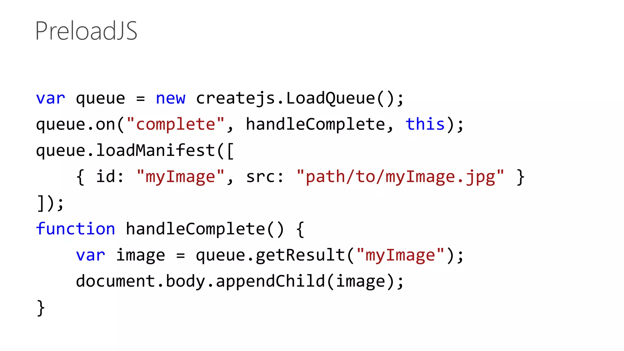 var queue = new createjs.LoadQueue(); 
queue.on("complete", handleComplete, this); 
queue.loadManifest([ 
{ id: "myImage", src: "path/to/myImage.jpg" } 
]); 
function handleComplete() { 
var image = queue.getResult("myImage"); 
document.body.appendChild(image); 
} 
 