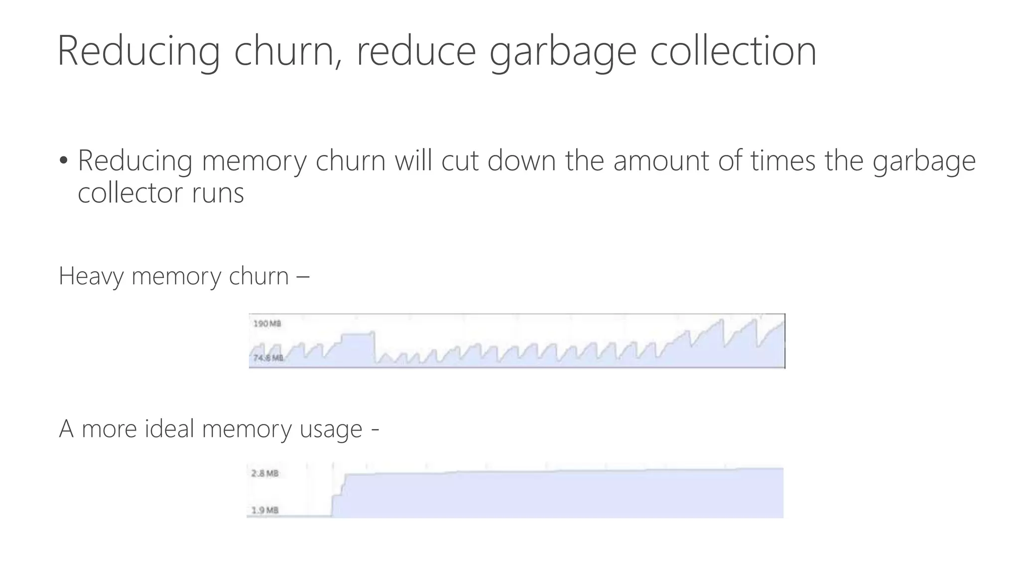 • Reducing memory churn will cut down the amount of times the garbage 
collector runs 
Heavy memory churn – 
A more ideal memory usage - 
 