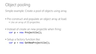 Simple example: Create a pool of objects using array 
• Pre-construct and populate an object array at load. 
• Like an array of 20 projectiles 
• Instead of create an new projectile when firing: 
var p = new Projectile(); 
• Setup a factory function like: 
var p = new GetNewProjectile(); 
 