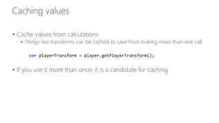 • Cache values from calculations 
• Things like transforms can be cached to save from making more than one call 
var playerTransform = player.getPlayerTransform(); 
• If you use it more than once, it is a candidate for caching 
 