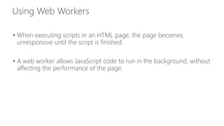 • When executing scripts in an HTML page, the page becomes 
unresponsive until the script is finished. 
• A web worker allows JavaScript code to run in the background, without 
affecting the performance of the page. 
 