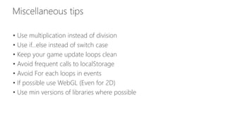 • Use multiplication instead of division 
• Use if…else instead of switch case 
• Keep your game update loops clean 
• Avoid frequent calls to localStorage 
• Avoid For each loops in events 
• If possible use WebGL (Even for 2D) 
• Use min versions of libraries where possible 
 