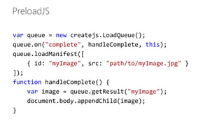 var queue = new createjs.LoadQueue(); 
queue.on("complete", handleComplete, this); 
queue.loadManifest([ 
{ id: "myImage", src: "path/to/myImage.jpg" } 
]); 
function handleComplete() { 
var image = queue.getResult("myImage"); 
document.body.appendChild(image); 
} 
 