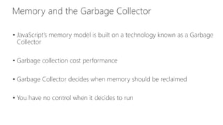 • JavaScript’s memory model is built on a technology known as a Garbage 
Collector 
• Garbage collection cost performance 
• Garbage Collector decides when memory should be reclaimed 
• You have no control when it decides to run 
 