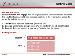 Setting Goals


Our Website Goals:
In order to reach and engage with our target audience, Perficient needed a website
that would establish visibility and increase credibility in the IT consulting space. To
do so, the website needed to:

1. Inform about Perficient’s services (brochure site)
2. Engage: Demonstrate thought leadership (content marketing & social media)
3. Convert: Drive completion of lead forms (opportunities for sales)

Redesign Goals:

                Design         • Updated look and feel

                               • Frequency
                   CMS         • Efficiency
                               • Relevancy
#sitecore
 