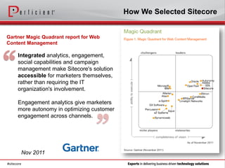 How We Selected Sitecore


Gartner Magic Quadrant report for Web
Content Management




“
      Integrated analytics, engagement,
      social capabilities and campaign
      management make Sitecore's solution
      accessible for marketers themselves,
      rather than requiring the IT
      organization's involvement.

      Engagement analytics give marketers
      more autonomy in optimizing customer



                                   ”
      engagement across channels.




        Nov 2011
#sitecore
 
