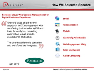 How We Selected Sitecore


Forrester Wave: Web Content Management For
Digital Customer Experience
                                                    Social




“
      Sitecore takes an all-in-one
      approach to DX management with               Personalization
      an offering that includes WCM and
      tools for analytics, marketing                Mobile
      automation, email, mobile,
      eCommerce and social.                         Marketing Automation

      The user experience is consistent



                                  ”
                                                    Web Engagement Mktg
      and workflows are integrated.
                                                    Sales Intelligence

                                                    Cloud Computing


            Q2, 2013

#sitecore
 