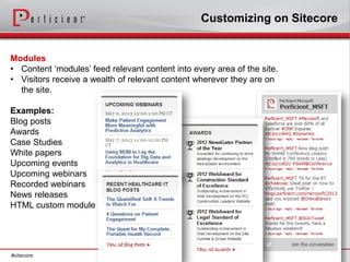 Customizing on Sitecore


Modules
• Content ‘modules’ feed relevant content into every area of the site.
• Visitors receive a wealth of relevant content wherever they are on
  the site.

Examples:
Blog posts
Awards
Case Studies
White papers
Upcoming events
Upcoming webinars
Recorded webinars
News releases
HTML custom module




#sitecore
 