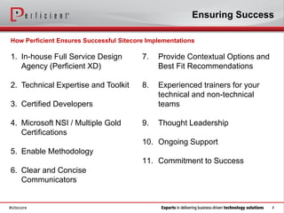 Ensuring Success

How Perficient Ensures Successful Sitecore Implementations

1. In-house Full Service Design          7.   Provide Contextual Options and
   Agency (Perficient XD)                     Best Fit Recommendations

2. Technical Expertise and Toolkit       8.   Experienced trainers for your
                                              technical and non-technical
3. Certified Developers                       teams

4. Microsoft NSI / Multiple Gold         9.   Thought Leadership
   Certifications
                                         10. Ongoing Support
5. Enable Methodology
                                         11. Commitment to Success
6. Clear and Concise
   Communicators


#sitecore                                                                      2
 