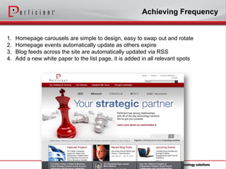 Achieving Frequency


1.   Homepage carousels are simple to design, easy to swap out and rotate
2.   Homepage events automatically update as others expire
3.   Blog feeds across the site are automatically updated via RSS
4.   Add a new white paper to the list page, it is added in all relevant spots
 