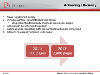 Achieving Efficiency


1. News is published quickly
2. Dynamic content, automated but with control
    • Blog content automatically shows up on relevant pages
3. Content can be scheduled to publish
4. Business units requesting edits are surprised with quick turnaround
5. Sitecore has already enabled us to scale:




                         2011:                 2013:
                       500 pages            2,400 pages



#sitecore
 
