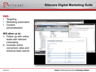 Sitecore Digital Marketing Suite


DMS:
• Targeting
• Marketing automation
• Content
  personalization

Will allow us to:
1. Follow up with online
   leads with relevant
   messaging
2. Increase online
   conversion rates and
   enhance lead volume




#sitecore
 