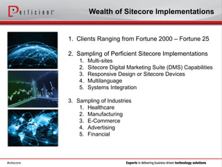 Wealth of Sitecore Implementations


            1. Clients Ranging from Fortune 2000 – Fortune 25

            2. Sampling of Perficient Sitecore Implementations
                1.   Multi-sites
                2.   Sitecore Digital Marketing Suite (DMS) Capabilities
                3.   Responsive Design or Sitecore Devices
                4.   Multilanguage
                5.   Systems Integration

            3. Sampling of Industries
                1. Healthcare
                2. Manufacturing
                3. E-Commerce
                4. Advertising
                5. Financial




#sitecore
 