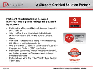 A Sitecore Certified Solution Partner



     Perficient has designed and delivered
     numerous large, public-facing sites powered
     by Sitecore.
     •      Perficient is a Microsoft National Systems Integrator
            (NSI) Partner
     •      Sitecore Practice is situated within Perficient’s
            Microsoft Group to provide the highest value to
            clients
     •      Perficient & Sitecore have a long term relationship;
            25+ Sitecore certified consultants
     •      One of less than 20 partners with Sitecore Customer
            Engagement Platform (CEP) certification
     •      Perficient’s community thought leader and architect,
            Jamie Stump, awarded Sitecore’s Most Valuable
            Professional Award
     •      Perficient.com wins Site of the Year for Best Partner
            Site in 2012


#sitecore
 