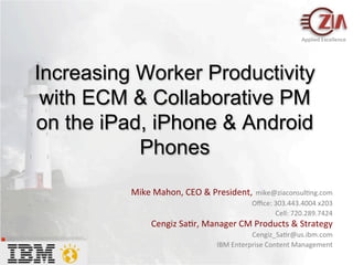 Applied	
  Excellence	
  




                                              Increasing Worker Productivity
                                               with ECM & Collaborative PM
                                              on the iPad, iPhone & Android
                                                         Phones
                                                                                                                                       Mike	
  Mahon,	
  CEO	
  &	
  President,	
  mike@ziaconsul=ng.com	
  	
  	
  	
  	
  	
  	
  	
  	
  	
  	
  	
  
                                                                                                                                                                                                                                                                                            Oﬃce:	
  303.443.4004	
  x203	
  
                                                                                                                                                                           	
  	
  	
  	
  	
  	
  	
  	
  	
  	
  	
  	
  	
  	
  	
  	
  	
  	
  	
  	
  	
  	
  	
  	
  	
  	
  	
  	
  	
  	
  	
  	
  	
  	
  	
  	
  	
  	
  	
  	
  	
  	
  Cell:	
  720.289.7424	
  
                                                                                                                                                 Cengiz	
  Sa=r,	
  Manager	
  CM	
  Products	
  &	
  Strategy	
  
The image cannot be displayed. Your computer may not have enough memory to open the image, or the image may have been
corrupted. Restart your computer, and then open the ﬁle again. If the red x still appears, you may have to delete the image and then
insert it again.
                                                                                                                                                                                                            	
  Cengiz_Sa=r@us.ibm.com                                                                                                                                   	
  
                                                                                                                                                                                               IBM	
  Enterprise	
  Content	
  Management	
  
 