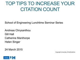 TOP TIPS TO INCREASE YOUR
CITATION COUNT
School of Engineering Lunchtime Seminar Series
Andreas Chrysanthou
Gill Hall
Catherine Manthorpe
Helen Singer
24 March 2015
Copyright University of Hertfordshire
 